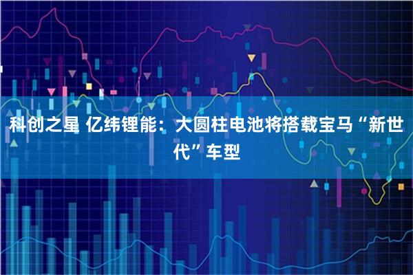 科创之星 亿纬锂能：大圆柱电池将搭载宝马“新世代”车型