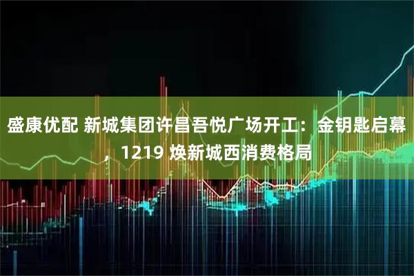 盛康优配 新城集团许昌吾悦广场开工：金钥匙启幕，1219 焕新城西消费格局