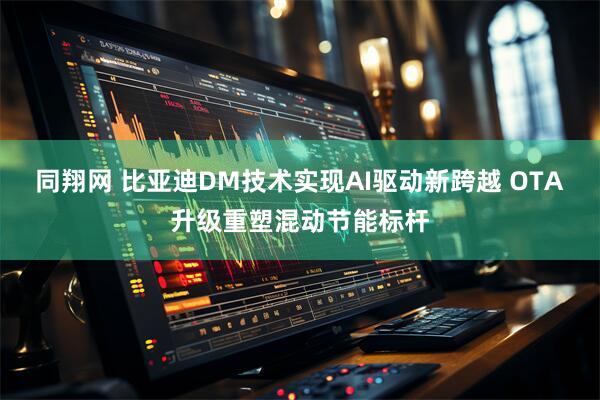 同翔网 比亚迪DM技术实现AI驱动新跨越 OTA升级重塑混动节能标杆