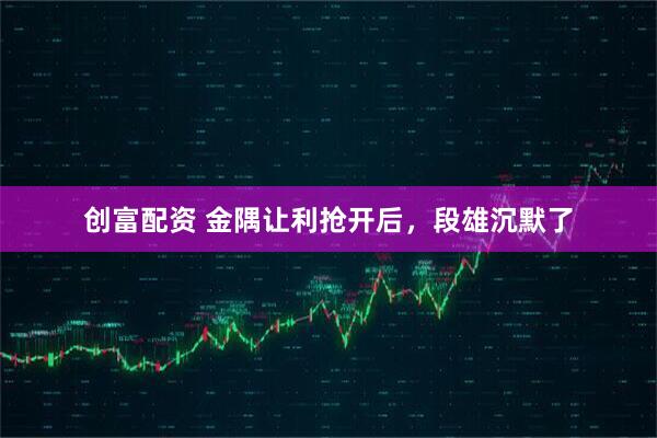 创富配资 金隅让利抢开后，段雄沉默了