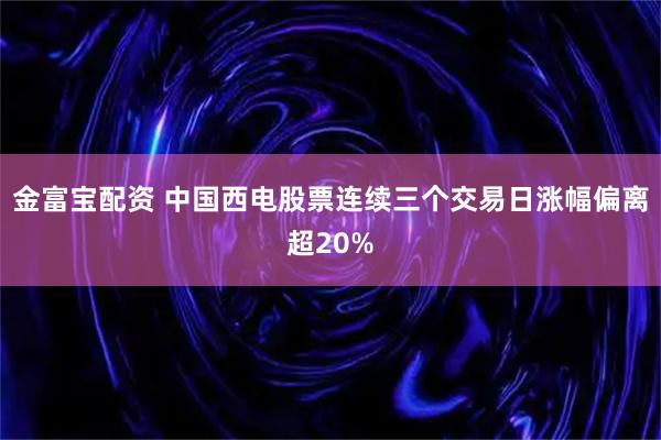 金富宝配资 中国西电股票连续三个交易日涨幅偏离超20%