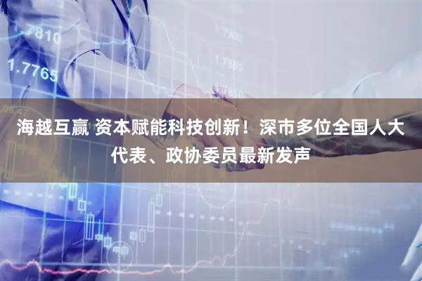 海越互赢 资本赋能科技创新！深市多位全国人大代表、政协委员最新发声